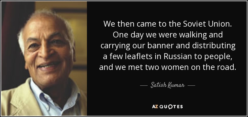 We then came to the Soviet Union. One day we were walking and carrying our banner and distributing a few leaflets in Russian to people, and we met two women on the road. - Satish Kumar