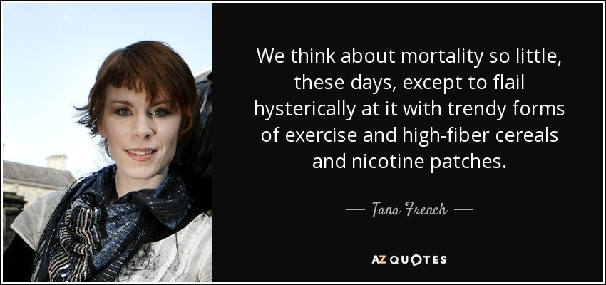 We think about mortality so little, these days, except to flail hysterically at it with trendy forms of exercise and high-fiber cereals and nicotine patches. - Tana French