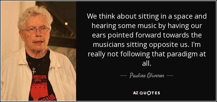 We think about sitting in a space and hearing some music by having our ears pointed forward towards the musicians sitting opposite us. I'm really not following that paradigm at all. - Pauline Oliveros