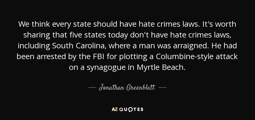 We think every state should have hate crimes laws. It's worth sharing that five states today don't have hate crimes laws, including South Carolina, where a man was arraigned. He had been arrested by the FBI for plotting a Columbine-style attack on a synagogue in Myrtle Beach. - Jonathan Greenblatt