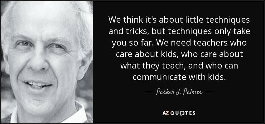 We think it's about little techniques and tricks, but techniques only take you so far. We need teachers who care about kids, who care about what they teach, and who can communicate with kids. - Parker J. Palmer