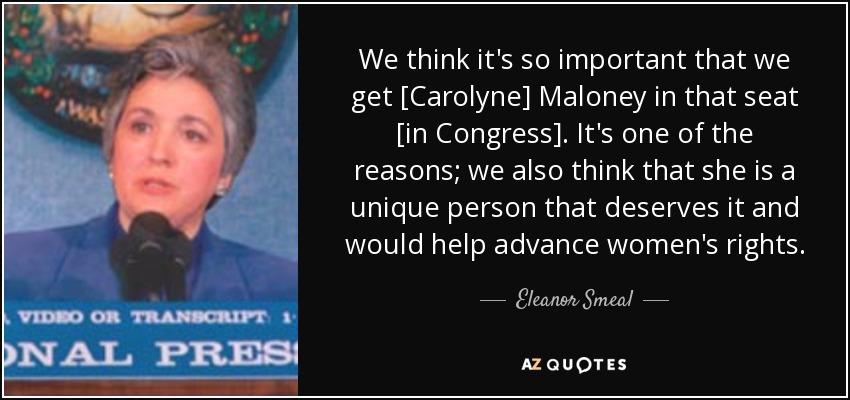 We think it's so important that we get [Carolyne] Maloney in that seat [in Congress]. It's one of the reasons; we also think that she is a unique person that deserves it and would help advance women's rights. - Eleanor Smeal