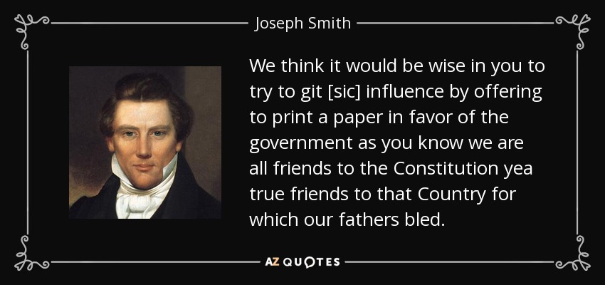 We think it would be wise in you to try to git [sic] influence by offering to print a paper in favor of the government as you know we are all friends to the Constitution yea true friends to that Country for which our fathers bled. - Joseph Smith, Jr.