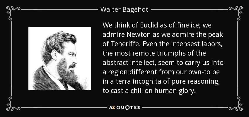 We think of Euclid as of fine ice; we admire Newton as we admire the peak of Teneriffe. Even the intensest labors, the most remote triumphs of the abstract intellect, seem to carry us into a region different from our own-to be in a terra incognita of pure reasoning, to cast a chill on human glory. - Walter Bagehot