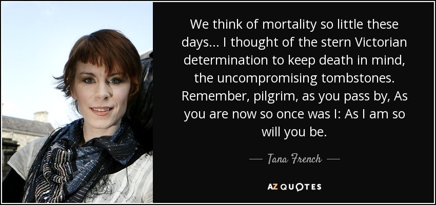 We think of mortality so little these days... I thought of the stern Victorian determination to keep death in mind, the uncompromising tombstones. Remember, pilgrim, as you pass by, As you are now so once was I: As I am so will you be. - Tana French