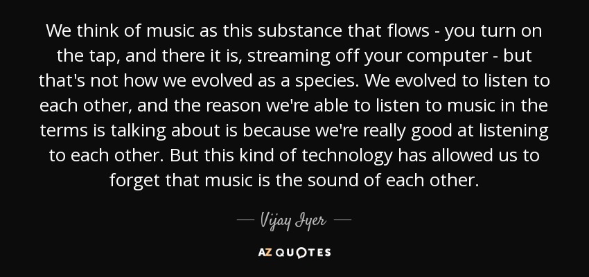 We think of music as this substance that flows - you turn on the tap, and there it is, streaming off your computer - but that's not how we evolved as a species. We evolved to listen to each other, and the reason we're able to listen to music in the terms is talking about is because we're really good at listening to each other. But this kind of technology has allowed us to forget that music is the sound of each other. - Vijay Iyer