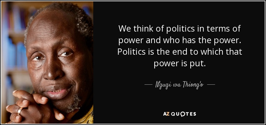 We think of politics in terms of power and who has the power. Politics is the end to which that power is put. - Ngugi wa Thiong'o