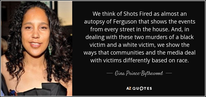 We think of Shots Fired as almost an autopsy of Ferguson that shows the events from every street in the house. And, in dealing with these two murders of a black victim and a white victim, we show the ways that communities and the media deal with victims differently based on race. - Gina Prince-Bythewood