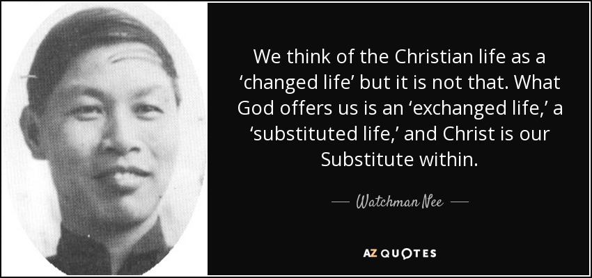 We think of the Christian life as a ‘changed life’ but it is not that. What God offers us is an ‘exchanged life,’ a ‘substituted life,’ and Christ is our Substitute within. - Watchman Nee
