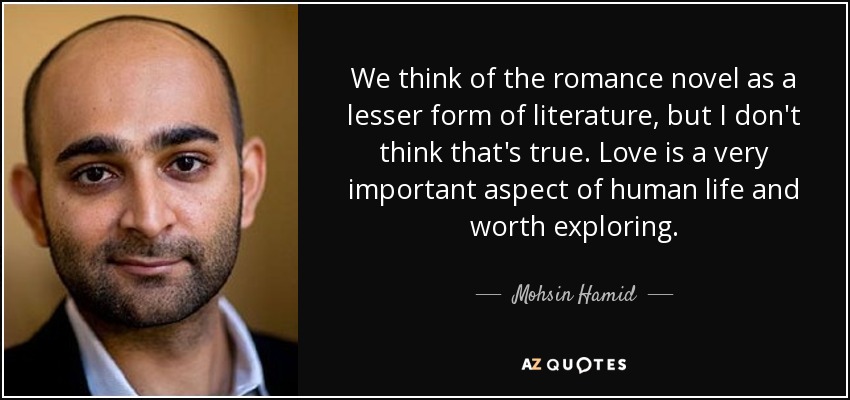 We think of the romance novel as a lesser form of literature, but I don't think that's true. Love is a very important aspect of human life and worth exploring. - Mohsin Hamid