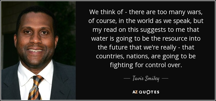 We think of - there are too many wars, of course, in the world as we speak, but my read on this suggests to me that water is going to be the resource into the future that we're really - that countries, nations, are going to be fighting for control over. - Tavis Smiley