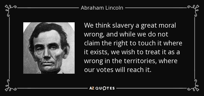 We think slavery a great moral wrong, and while we do not claim the right to touch it where it exists, we wish to treat it as a wrong in the territories, where our votes will reach it. - Abraham Lincoln