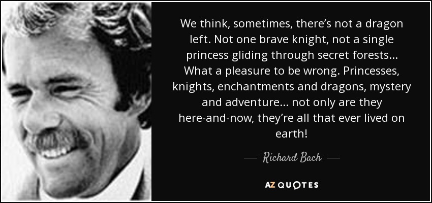 We think, sometimes, there’s not a dragon left. Not one brave knight, not a single princess gliding through secret forests... What a pleasure to be wrong. Princesses, knights, enchantments and dragons, mystery and adventure... not only are they here-and-now, they’re all that ever lived on earth! - Richard Bach