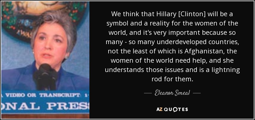 We think that Hillary [Clinton] will be a symbol and a reality for the women of the world, and it's very important because so many - so many underdeveloped countries, not the least of which is Afghanistan, the women of the world need help, and she understands those issues and is a lightning rod for them. - Eleanor Smeal