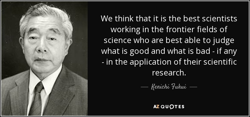 We think that it is the best scientists working in the frontier fields of science who are best able to judge what is good and what is bad - if any - in the application of their scientific research. - Kenichi Fukui