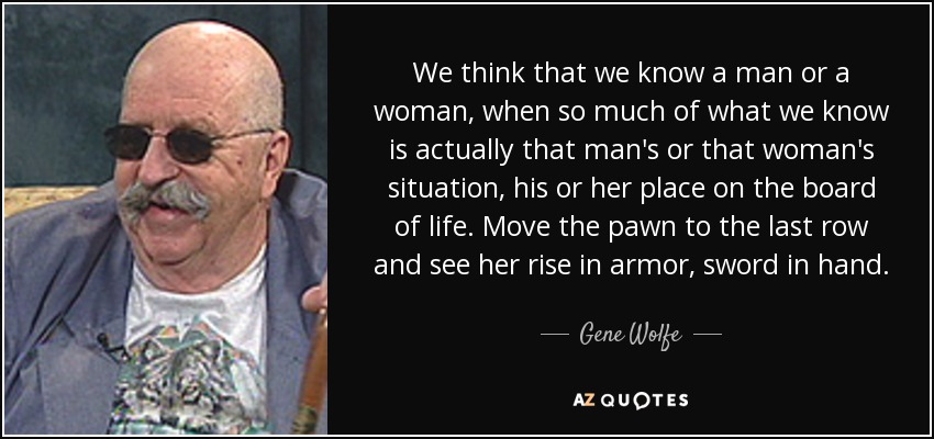 We think that we know a man or a woman, when so much of what we know is actually that man's or that woman's situation, his or her place on the board of life. Move the pawn to the last row and see her rise in armor, sword in hand. - Gene Wolfe