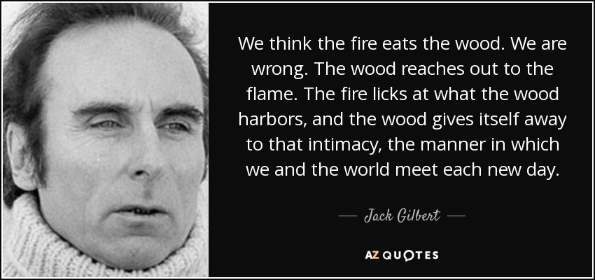 We think the fire eats the wood. We are wrong. The wood reaches out to the flame. The fire licks at what the wood harbors, and the wood gives itself away to that intimacy, the manner in which we and the world meet each new day. - Jack Gilbert