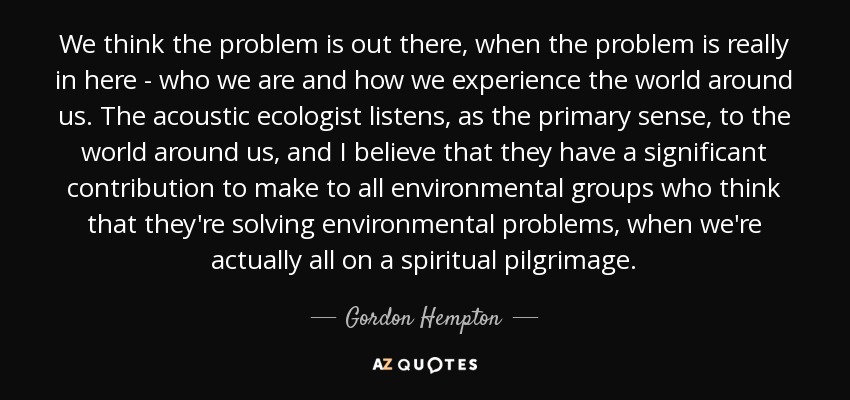 We think the problem is out there, when the problem is really in here - who we are and how we experience the world around us. The acoustic ecologist listens, as the primary sense, to the world around us, and I believe that they have a significant contribution to make to all environmental groups who think that they're solving environmental problems, when we're actually all on a spiritual pilgrimage. - Gordon Hempton