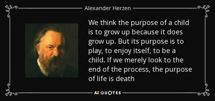 We think the purpose of a child is to grow up because it does grow up. But its purpose is to play, to enjoy itself, to be a child. If we merely look to the end of the process, the purpose of life is death - Alexander Herzen