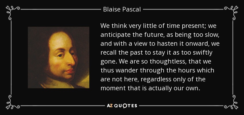 We think very little of time present; we anticipate the future, as being too slow, and with a view to hasten it onward, we recall the past to stay it as too swiftly gone. We are so thoughtless, that we thus wander through the hours which are not here, regardless only of the moment that is actually our own. - Blaise Pascal