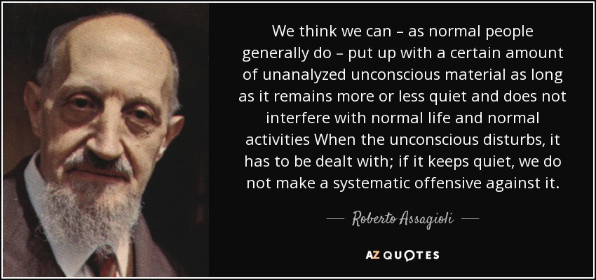 We think we can – as normal people generally do – put up with a certain amount of unanalyzed unconscious material as long as it remains more or less quiet and does not interfere with normal life and normal activities When the unconscious disturbs, it has to be dealt with; if it keeps quiet, we do not make a systematic offensive against it. - Roberto Assagioli