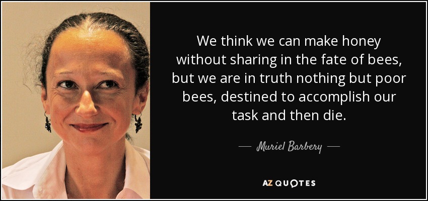 We think we can make honey without sharing in the fate of bees, but we are in truth nothing but poor bees, destined to accomplish our task and then die. - Muriel Barbery