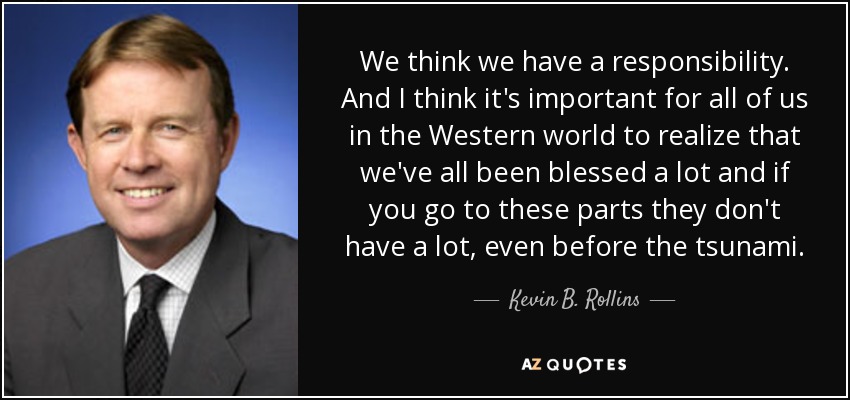 We think we have a responsibility. And I think it's important for all of us in the Western world to realize that we've all been blessed a lot and if you go to these parts they don't have a lot, even before the tsunami. - Kevin B. Rollins