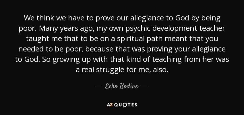 We think we have to prove our allegiance to God by being poor. Many years ago, my own psychic development teacher taught me that to be on a spiritual path meant that you needed to be poor, because that was proving your allegiance to God. So growing up with that kind of teaching from her was a real struggle for me, also. - Echo Bodine