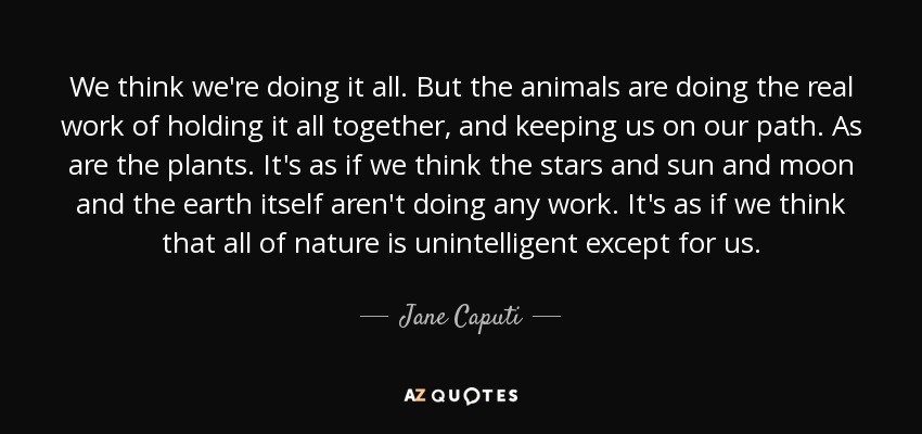 We think we're doing it all. But the animals are doing the real work of holding it all together, and keeping us on our path. As are the plants. It's as if we think the stars and sun and moon and the earth itself aren't doing any work. It's as if we think that all of nature is unintelligent except for us. - Jane Caputi