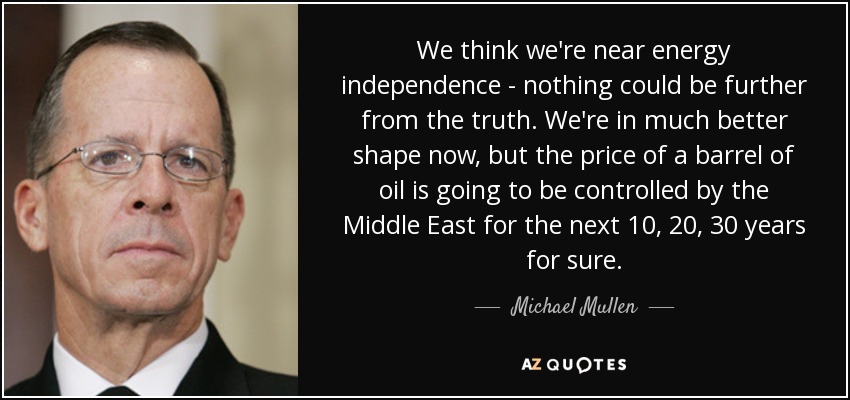 We think we're near energy independence - nothing could be further from the truth. We're in much better shape now, but the price of a barrel of oil is going to be controlled by the Middle East for the next 10, 20, 30 years for sure. - Michael Mullen