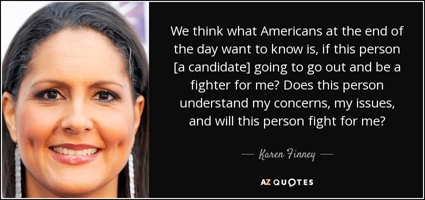 We think what Americans at the end of the day want to know is, if this person [a candidate] going to go out and be a fighter for me? Does this person understand my concerns, my issues, and will this person fight for me? - Karen Finney