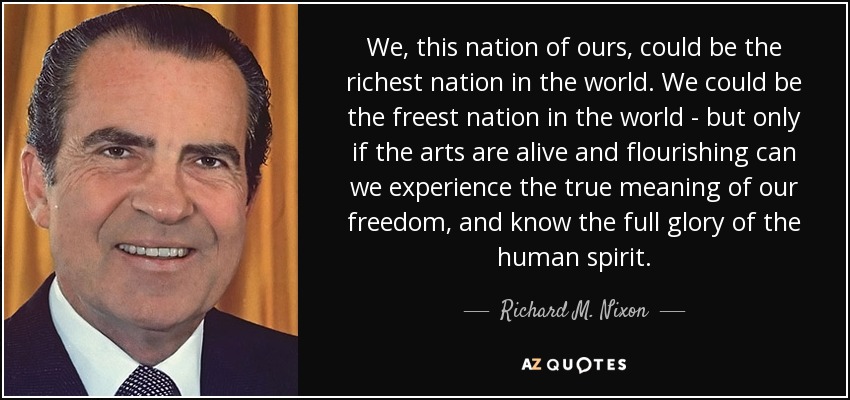 We, this nation of ours, could be the richest nation in the world. We could be the freest nation in the world - but only if the arts are alive and flourishing can we experience the true meaning of our freedom, and know the full glory of the human spirit. - Richard M. Nixon