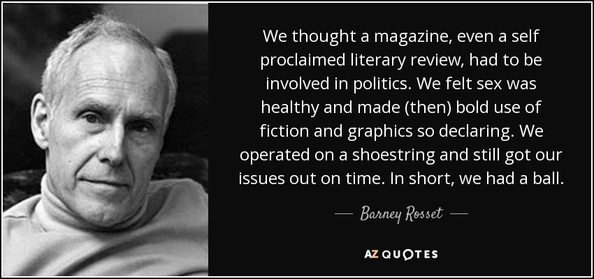 We thought a magazine, even a self proclaimed literary review, had to be involved in politics. We felt sex was healthy and made (then) bold use of fiction and graphics so declaring. We operated on a shoestring and still got our issues out on time. In short, we had a ball. - Barney Rosset