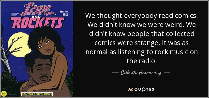We thought everybody read comics. We didn't know we were weird. We didn't know people that collected comics were strange. It was as normal as listening to rock music on the radio. - Gilberto Hernandez