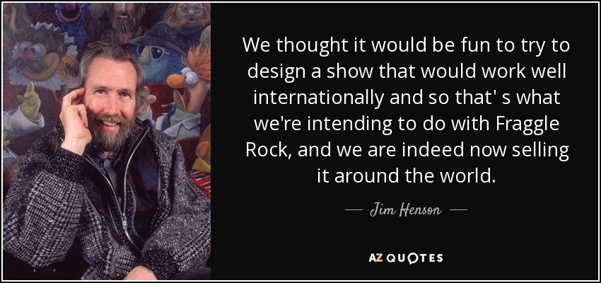 We thought it would be fun to try to design a show that would work well internationally and so that' s what we're intending to do with Fraggle Rock, and we are indeed now selling it around the world. - Jim Henson