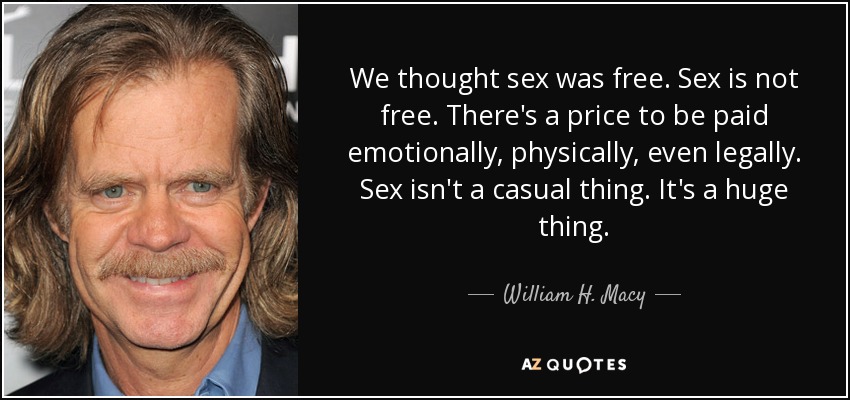 We thought sex was free. Sex is not free. There's a price to be paid emotionally, physically, even legally. Sex isn't a casual thing. It's a huge thing. - William H. Macy