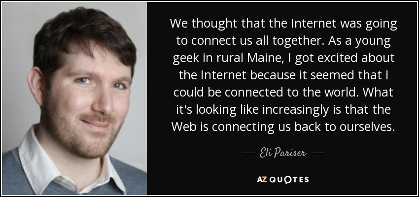 We thought that the Internet was going to connect us all together. As a young geek in rural Maine, I got excited about the Internet because it seemed that I could be connected to the world. What it's looking like increasingly is that the Web is connecting us back to ourselves. - Eli Pariser