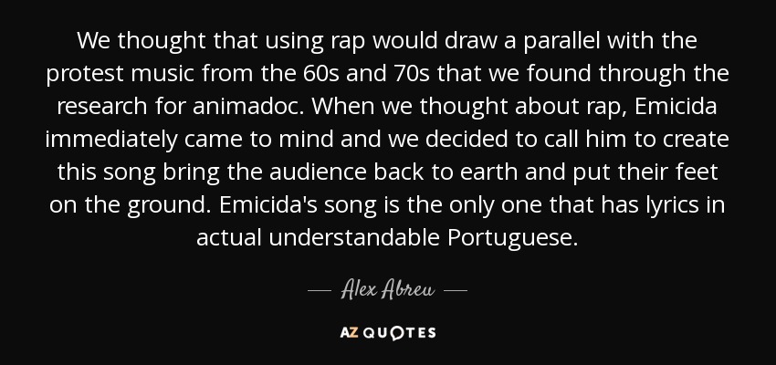 We thought that using rap would draw a parallel with the protest music from the 60s and 70s that we found through the research for animadoc. When we thought about rap, Emicida immediately came to mind and we decided to call him to create this song bring the audience back to earth and put their feet on the ground. Emicida's song is the only one that has lyrics in actual understandable Portuguese. - Alex Abreu