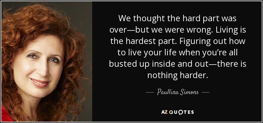 We thought the hard part was over—but we were wrong. Living is the hardest part. Figuring out how to live your life when you’re all busted up inside and out—there is nothing harder. - Paullina Simons