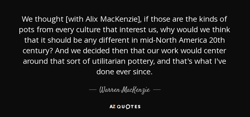 We thought [with Alix MacKenzie], if those are the kinds of pots from every culture that interest us, why would we think that it should be any different in mid-North America 20th century? And we decided then that our work would center around that sort of utilitarian pottery, and that's what I've done ever since. - Warren MacKenzie