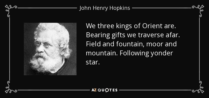We three kings of Orient are. Bearing gifts we traverse afar. Field and fountain, moor and mountain. Following yonder star. - John Henry Hopkins, Jr.