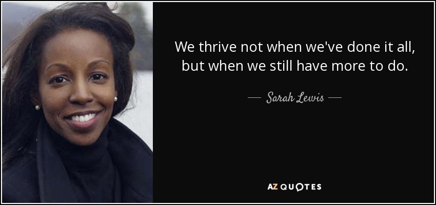 We thrive not when we've done it all, but when we still have more to do. - Sarah Lewis