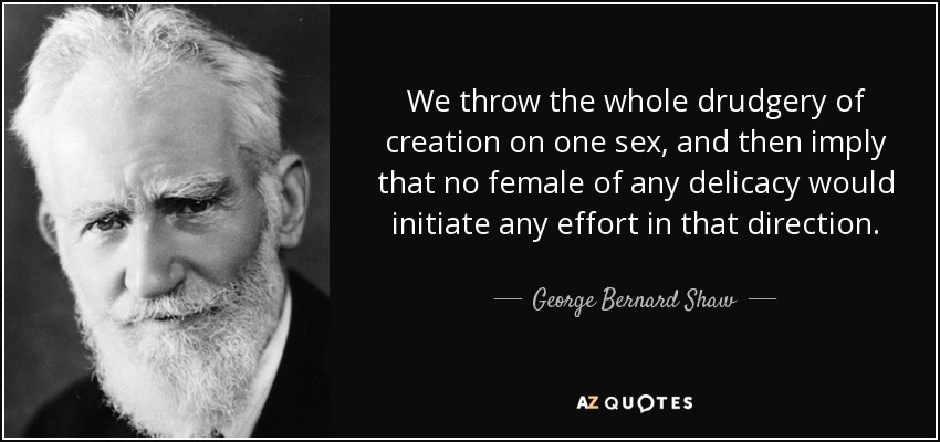 We throw the whole drudgery of creation on one sex, and then imply that no female of any delicacy would initiate any effort in that direction. - George Bernard Shaw