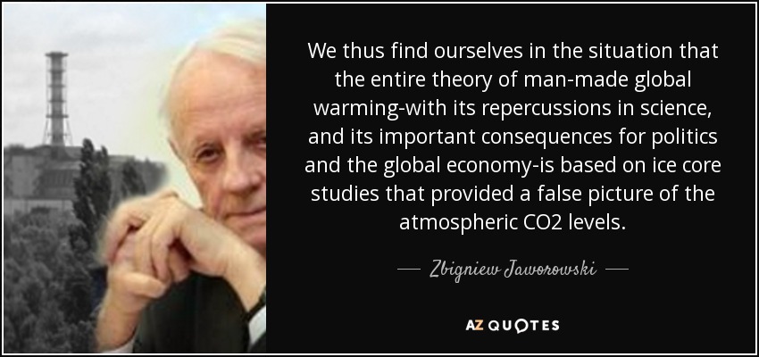 We thus find ourselves in the situation that the entire theory of man-made global warming-with its repercussions in science, and its important consequences for politics and the global economy-is based on ice core studies that provided a false picture of the atmospheric CO2 levels. - Zbigniew Jaworowski