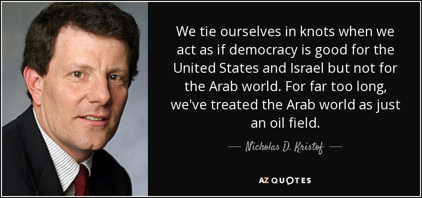We tie ourselves in knots when we act as if democracy is good for the United States and Israel but not for the Arab world. For far too long, we've treated the Arab world as just an oil field. - Nicholas D. Kristof