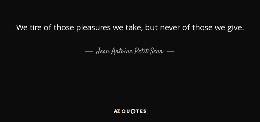 We tire of those pleasures we take, but never of those we give. - Jean Antoine Petit-Senn