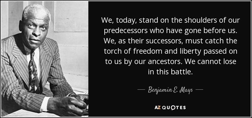 We, today, stand on the shoulders of our predecessors who have gone before us. We, as their successors, must catch the torch of freedom and liberty passed on to us by our ancestors. We cannot lose in this battle. - Benjamin E. Mays