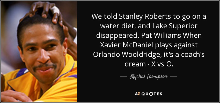 We told Stanley Roberts to go on a water diet, and Lake Superior disappeared. Pat Williams When Xavier McDaniel plays against Orlando Wooldridge, it's a coach's dream - X vs O. - Mychal Thompson