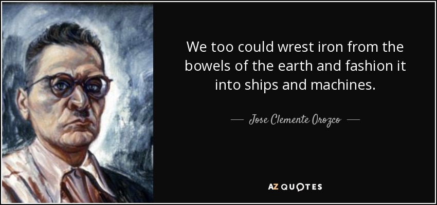 We too could wrest iron from the bowels of the earth and fashion it into ships and machines. - Jose Clemente Orozco