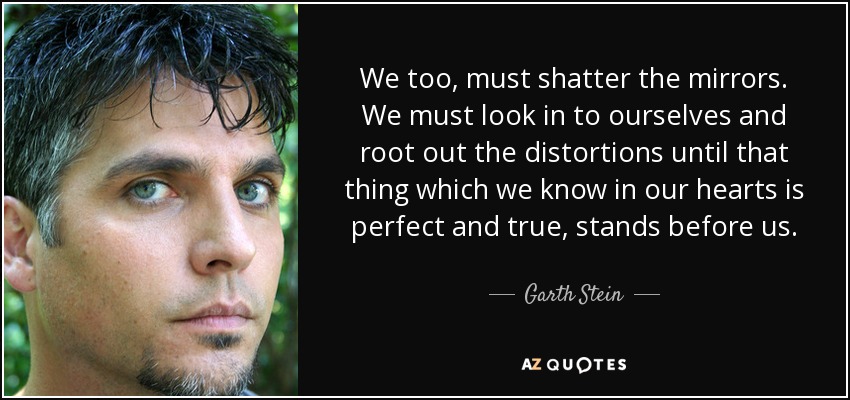 We too, must shatter the mirrors. We must look in to ourselves and root out the distortions until that thing which we know in our hearts is perfect and true, stands before us. - Garth Stein